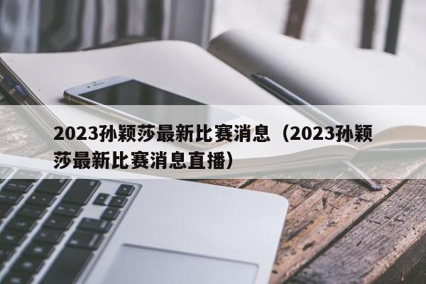 2023孙颖莎最新比赛消息（2023孙颖莎最新比赛消息直播）