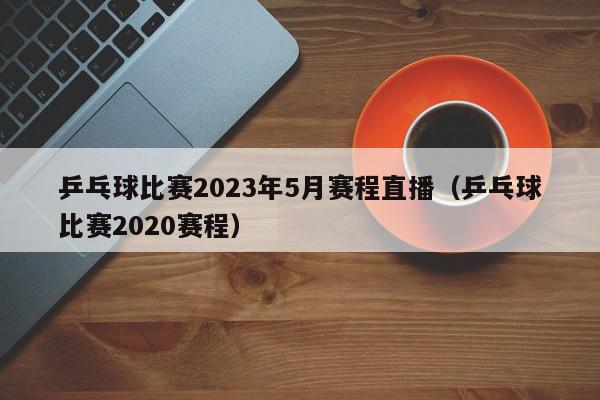 乒乓球比赛2023年5月赛程直播（乒乓球比赛2020赛程）