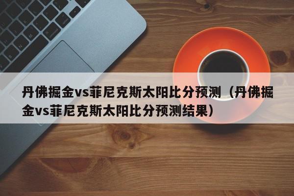 丹佛掘金vs菲尼克斯太阳比分预测（丹佛掘金vs菲尼克斯太阳比分预测结果）