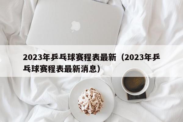 2023年乒乓球赛程表最新（2023年乒乓球赛程表最新消息）