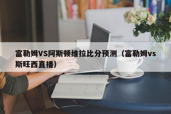 富勒姆VS阿斯顿维拉比分预测（富勒姆vs斯旺西直播）