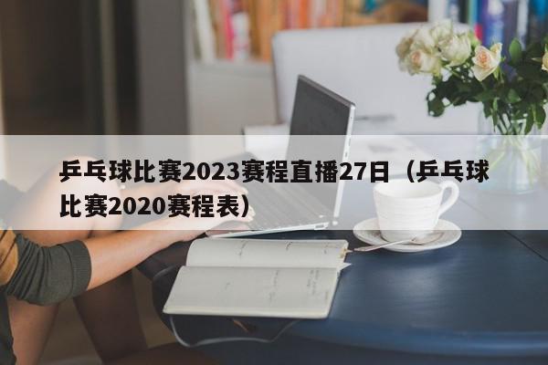 乒乓球比赛2023赛程直播27日（乒乓球比赛2020赛程表）