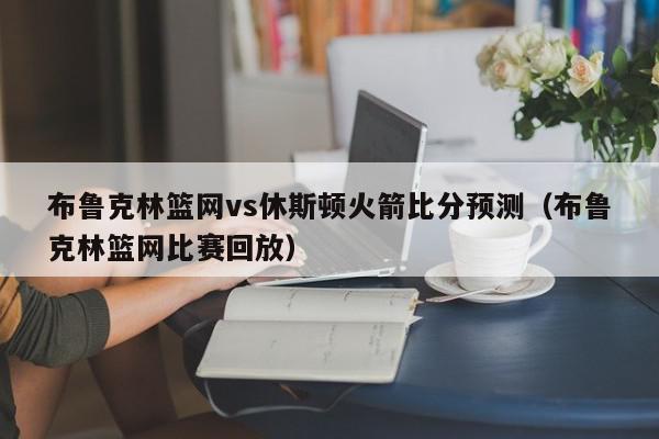 布鲁克林篮网vs休斯顿火箭比分预测（布鲁克林篮网比赛回放）