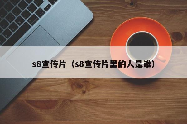 s8宣传片（s8宣传片里的人是谁）