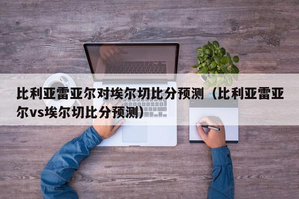 比利亚雷亚尔对埃尔切比分预测（比利亚雷亚尔vs埃尔切比分预测）