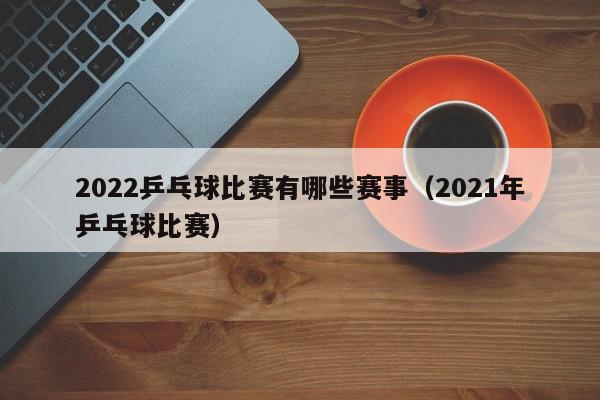 2022乒乓球比赛有哪些赛事（2021年乒乓球比赛）