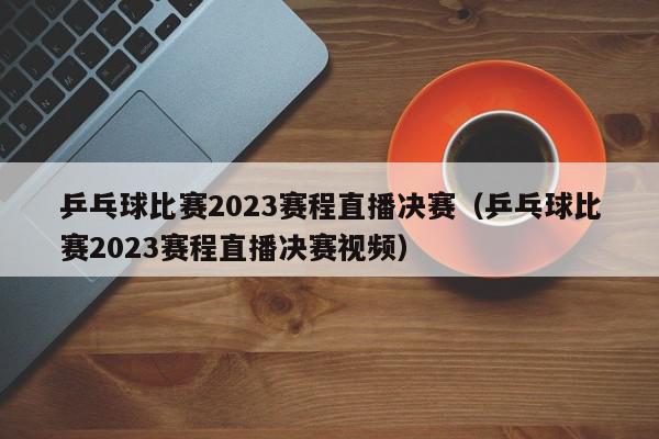 乒乓球比赛2023赛程直播决赛（乒乓球比赛2023赛程直播决赛视频）