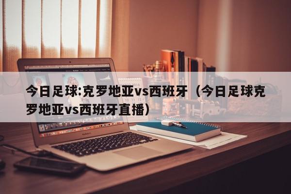 今日足球:克罗地亚vs西班牙（今日足球克罗地亚vs西班牙直播）