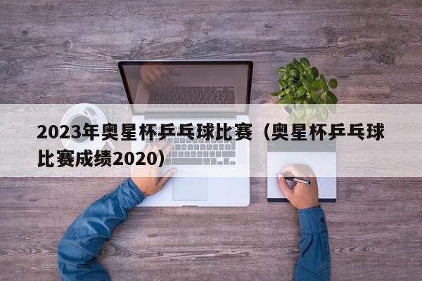 2023年奥星杯乒乓球比赛（奥星杯乒乓球比赛成绩2020）