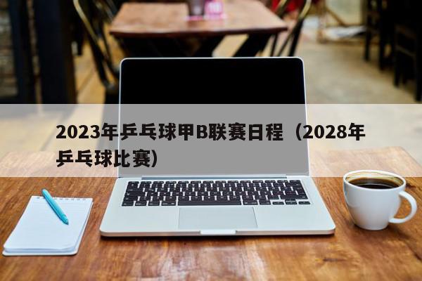 2023年乒乓球甲B联赛日程（2028年乒乓球比赛）