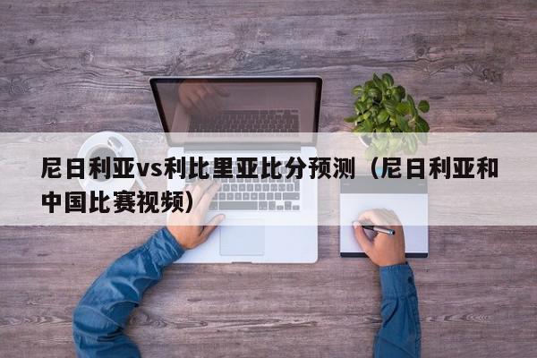 尼日利亚vs利比里亚比分预测（尼日利亚和中国比赛视频）