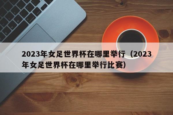 2023年女足世界杯在哪里举行（2023年女足世界杯在哪里举行比赛）