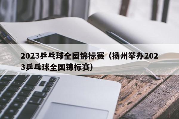 2023乒乓球全国锦标赛（扬州举办2023乒乓球全国锦标赛）