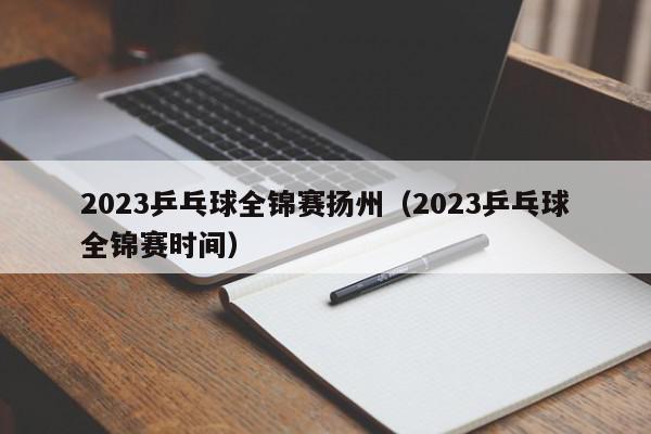 2023乒乓球全锦赛扬州（2023乒乓球全锦赛时间）