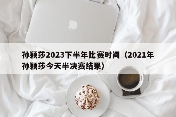 孙颖莎2023下半年比赛时间（2021年孙颖莎今天半决赛结果）