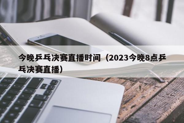 今晚乒乓决赛直播时间（2023今晚8点乒乓决赛直播）