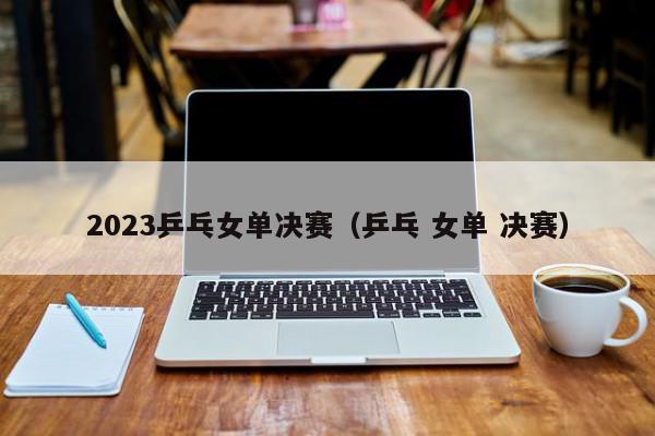 2023乒乓女单决赛（乒乓 女单 决赛）