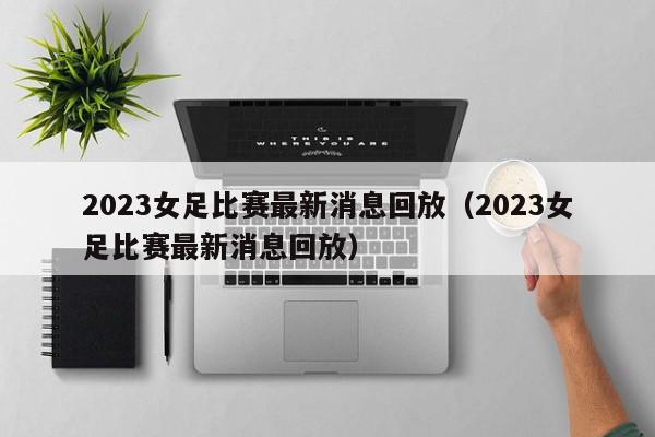 2023女足比赛最新消息回放（2023女足比赛最新消息回放）