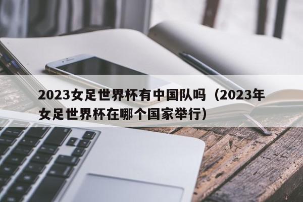 2023女足世界杯有中国队吗（2023年女足世界杯在哪个国家举行）