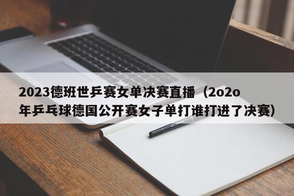 2023德班世乒赛女单决赛直播（2o2o年乒乓球德国公开赛女子单打谁打进了决赛）