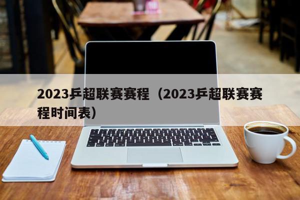 2023乒超联赛赛程（2023乒超联赛赛程时间表）