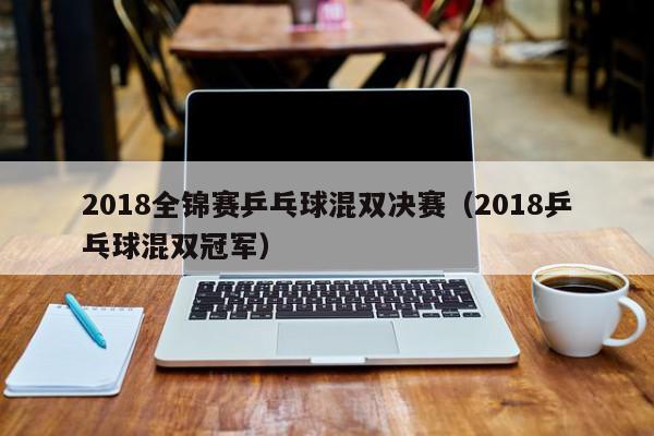 2018全锦赛乒乓球混双决赛（2018乒乓球混双冠军）