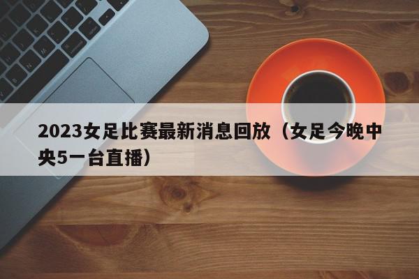 2023女足比赛最新消息回放（女足今晚中央5一台直播）