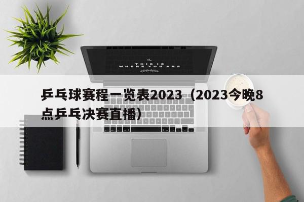 乒乓球赛程一览表2023（2023今晚8点乒乓决赛直播）