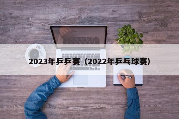 2023年乒乒赛（2022年乒乓球赛）