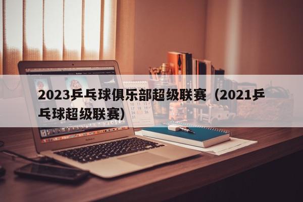 2023乒乓球俱乐部超级联赛（2021乒乓球超级联赛）