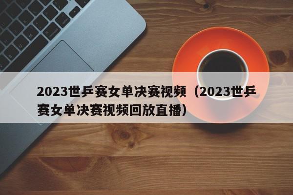 2023世乒赛女单决赛视频（2023世乒赛女单决赛视频回放直播）