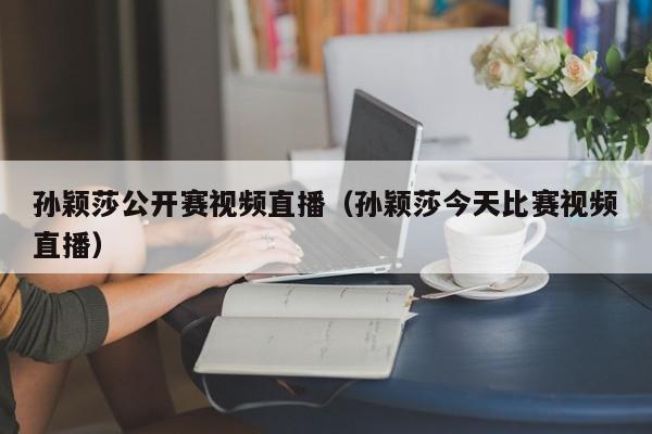 孙颖莎公开赛视频直播（孙颖莎今天比赛视频直播）