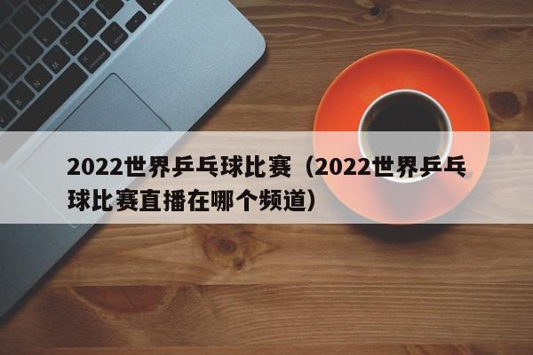 2022世界乒乓球比赛（2022世界乒乓球比赛直播在哪个频道）