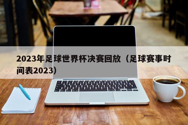 2023年足球世界杯决赛回放（足球赛事时间表2023）