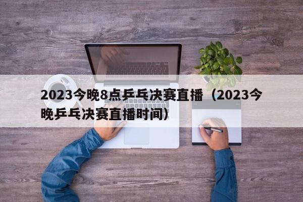 2023今晚8点乒乓决赛直播（2023今晚乒乓决赛直播时间）