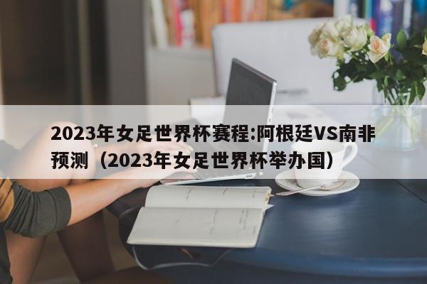 2023年女足世界杯赛程:阿根廷VS南非预测（2023年女足世界杯举办国）