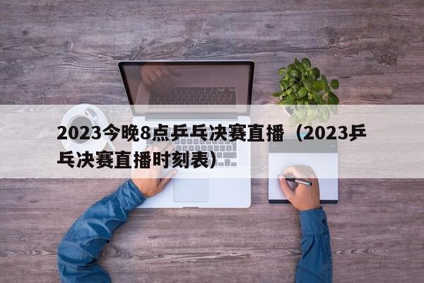 2023今晚8点乒乓决赛直播（2023乒乓决赛直播时刻表）