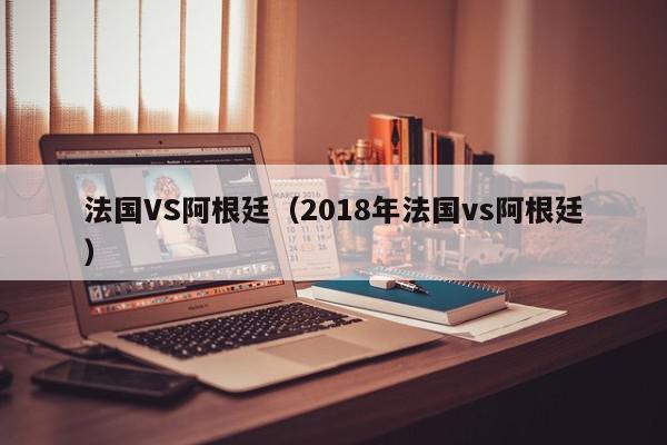 法国VS阿根廷（2018年法国vs阿根廷）