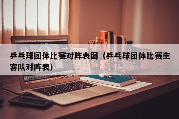 乒乓球团体比赛对阵表图（乒乓球团体比赛主客队对阵表）