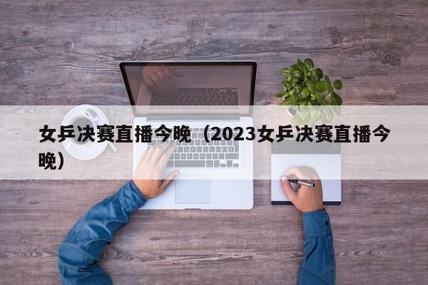 女乒决赛直播今晚（2023女乒决赛直播今晚）