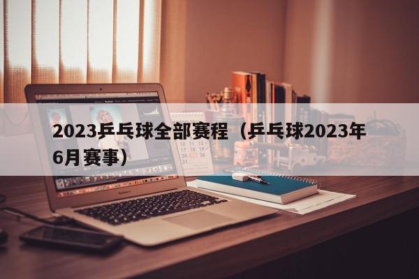 2023乒乓球全部赛程（乒乓球2023年6月赛事）