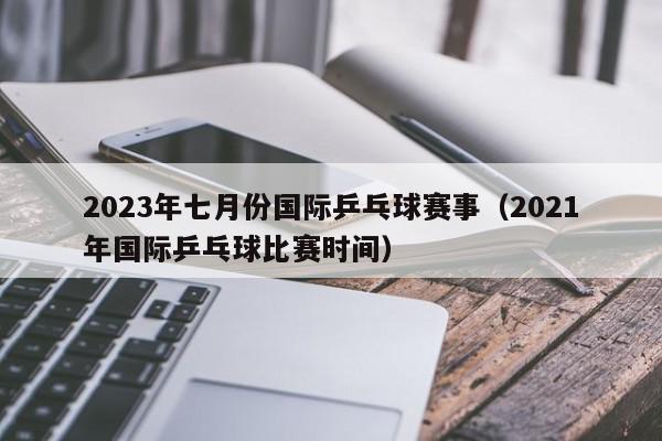 2023年七月份国际乒乓球赛事（2021年国际乒乓球比赛时间）