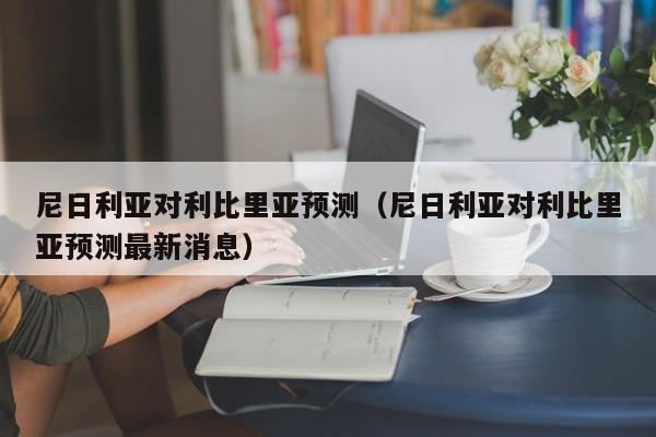 尼日利亚对利比里亚预测（尼日利亚对利比里亚预测最新消息）