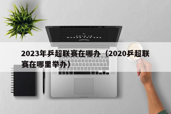 2023年乒超联赛在哪办（2020乒超联赛在哪里举办）