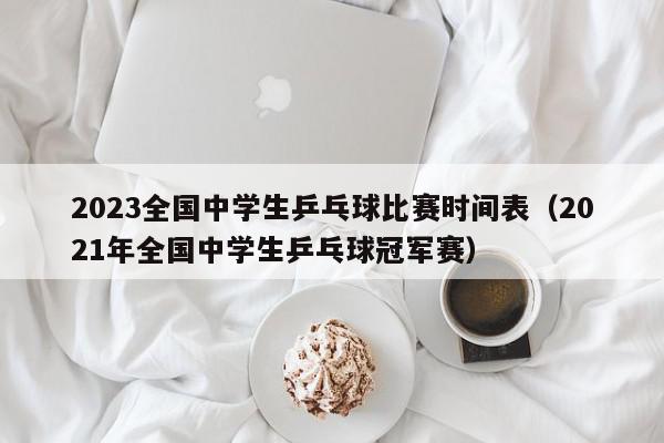 2023全国中学生乒乓球比赛时间表（2021年全国中学生乒乓球冠军赛）