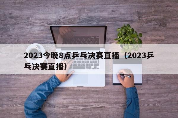 2023今晚8点乒乓决赛直播（2023乒乓决赛直播）