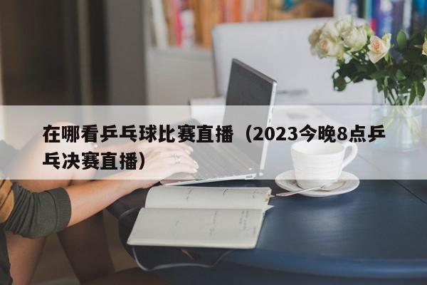 在哪看乒乓球比赛直播（2023今晚8点乒乓决赛直播）