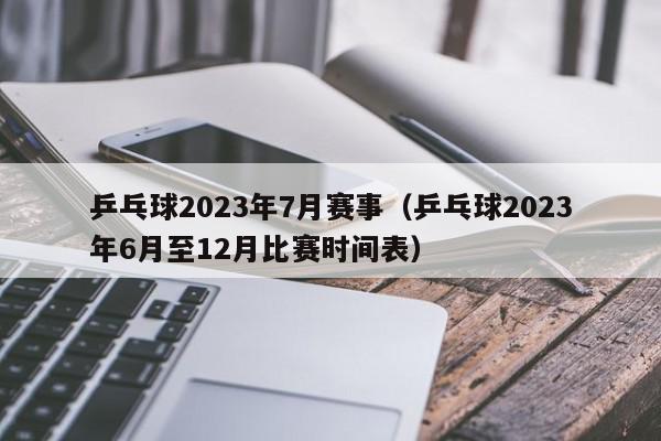 乒乓球2023年7月赛事（乒乓球2023年6月至12月比赛时间表）