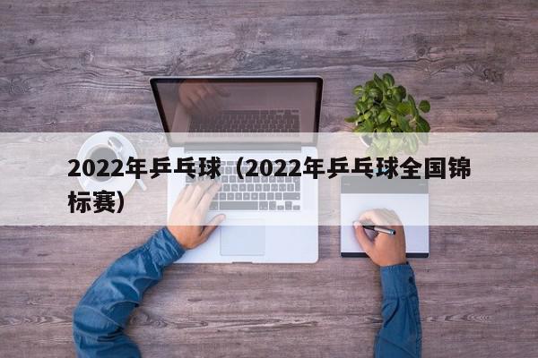 2022年乒乓球（2022年乒乓球全国锦标赛）