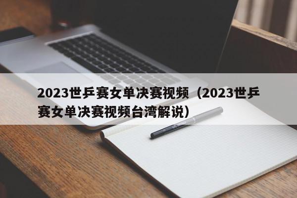 2023世乒赛女单决赛视频（2023世乒赛女单决赛视频台湾解说）